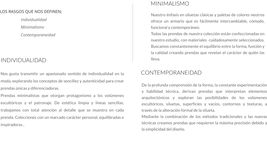 Nos gusta transmitir un apasionado sentido de individualidad en la moda, explorando los conceptos de sencillez y autenticidad para crear prendas únicas y diferenciadoras. Prendas minimalistas que otorgan protagonismo a los volúmenes escultóricos y el patronaje. De estética limpia y líneas sencillas, trabajamos con total atención al detalle que se muestra en cada prenda. Colecciones con un marcado carácter personal, equilibradas e inspiradoras..    INDIVIDUALIDAD MINIMALISMO Nuestro énfasis en siluetas clásicas y paletas de colores neutros ofrece un armario que es fácilmente intercambiable, cómodo, funcional y contemporáneo. Todas las prendas de nuestra colección están confeccionadas en nuestro estudio, con materiales  cuidadosamente seleccionados. Buscamos constantemente el equilibrio entre la forma, función y la calidad creando prendas que revelan el carácter de quién las lleva.    CONTEMPORANEIDAD De la profunda comprensión de la forma, la constante experimentación y habilidad técnica, derivan prendas que interpretan elementos arquitectónicos y exploran las posibilidades de los volúmenes escultóricos, siluetas, superficies y vacíos, contornos y texturas, a través de la alteración formal de la silueta.  Mediante la combinación de los métodos tradicionales y las nuevas técnicas creamos prendas que requieren la máxima precisión debido a la simplicidad del diseño.   LOS RASGOS QUE NOS DEFINEN;  Individualidad Minimalismo Contemporaneidad